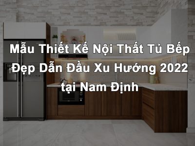 Mẫu Thiết Kế Nội Thất Nhà Bếp – Tủ Bếp Đẹp Hiện Đại Dẫn Đầu Xu Hướng 2022 tại Nam Định